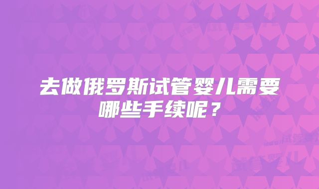 去做俄罗斯试管婴儿需要哪些手续呢？