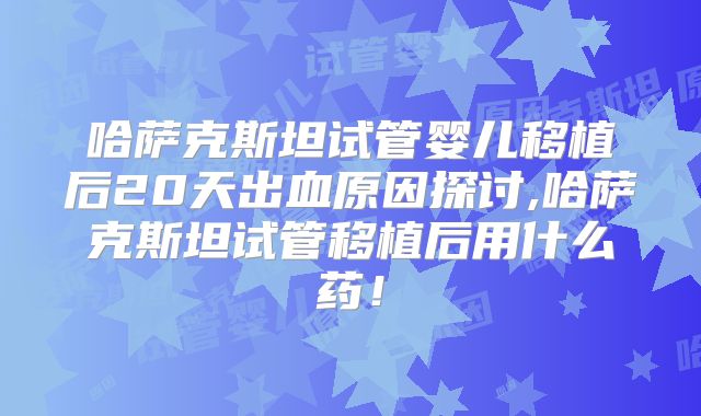 哈萨克斯坦试管婴儿移植后20天出血原因探讨,哈萨克斯坦试管移植后用什么药！