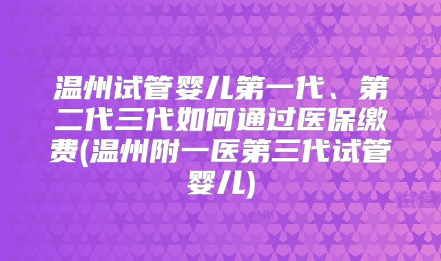 温州试管婴儿第一代、第二代三代如何通过医保缴费(温州附一医第三代试管婴儿)