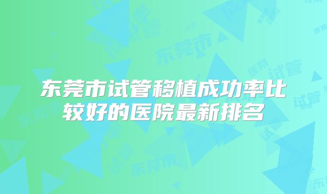 东莞市试管移植成功率比较好的医院最新排名