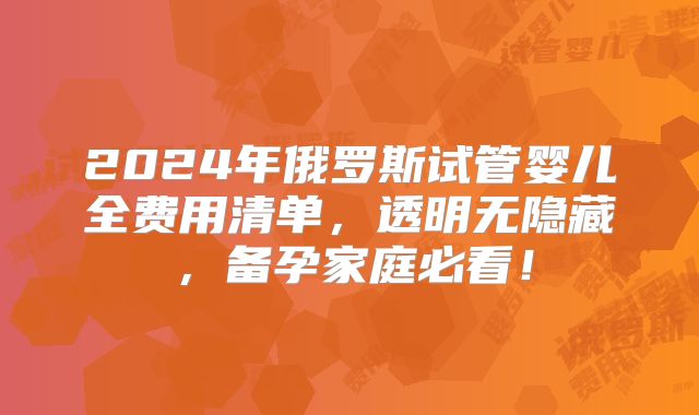2024年俄罗斯试管婴儿全费用清单，透明无隐藏，备孕家庭必看！