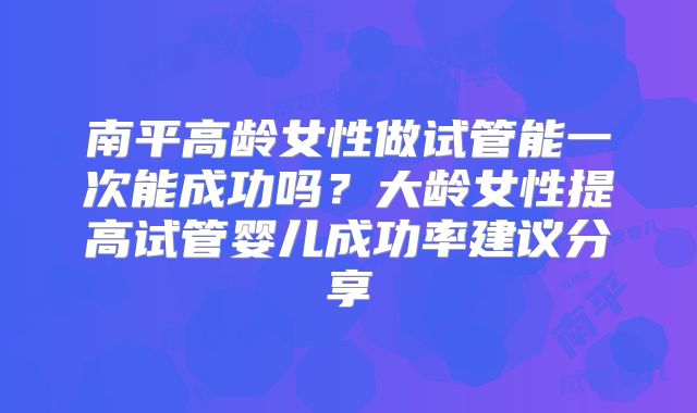 南平高龄女性做试管能一次能成功吗？大龄女性提高试管婴儿成功率建议分享