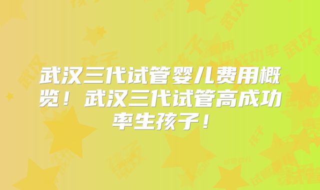 武汉三代试管婴儿费用概览！武汉三代试管高成功率生孩子！