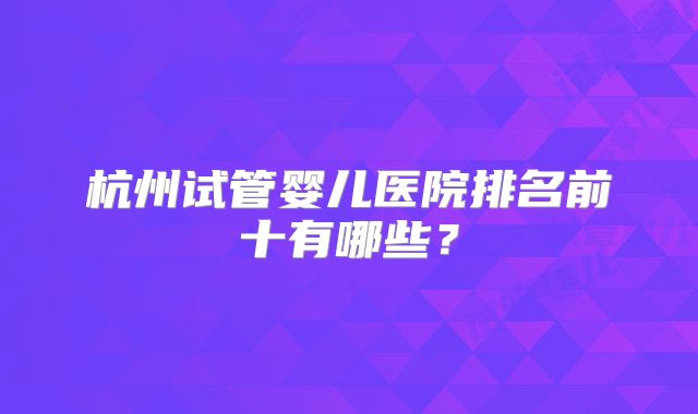 杭州试管婴儿医院排名前十有哪些？
