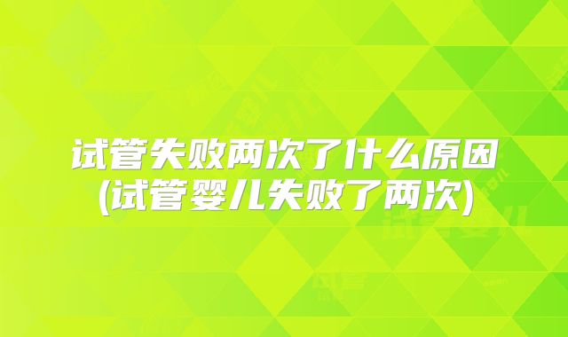 试管失败两次了什么原因(试管婴儿失败了两次)