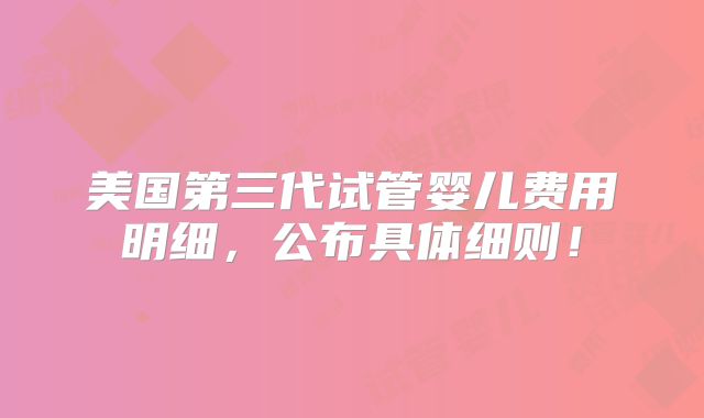 美国第三代试管婴儿费用明细，公布具体细则！