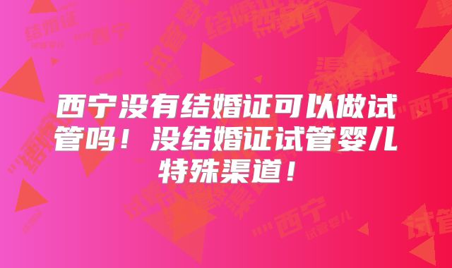 西宁没有结婚证可以做试管吗！没结婚证试管婴儿特殊渠道！