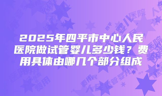 2025年四平市中心人民医院做试管婴儿多少钱？费用具体由哪几个部分组成