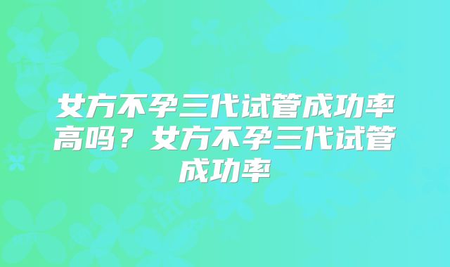 女方不孕三代试管成功率高吗？女方不孕三代试管成功率