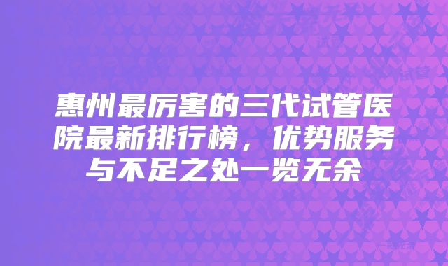 惠州最厉害的三代试管医院最新排行榜，优势服务与不足之处一览无余