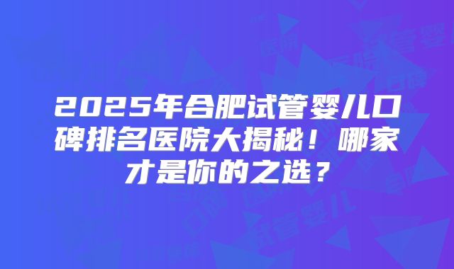 2025年合肥试管婴儿口碑排名医院大揭秘！哪家才是你的之选？
