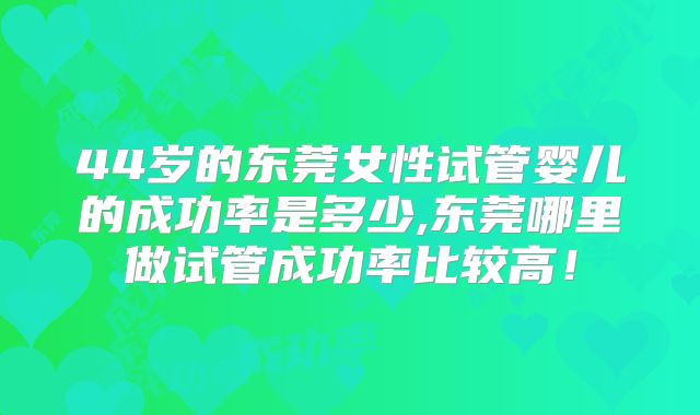 44岁的东莞女性试管婴儿的成功率是多少,东莞哪里做试管成功率比较高！