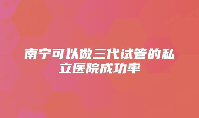 南宁可以做三代试管的私立医院成功率