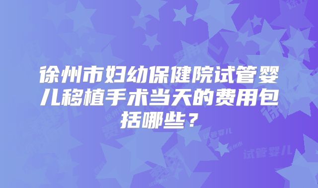 徐州市妇幼保健院试管婴儿移植手术当天的费用包括哪些?
