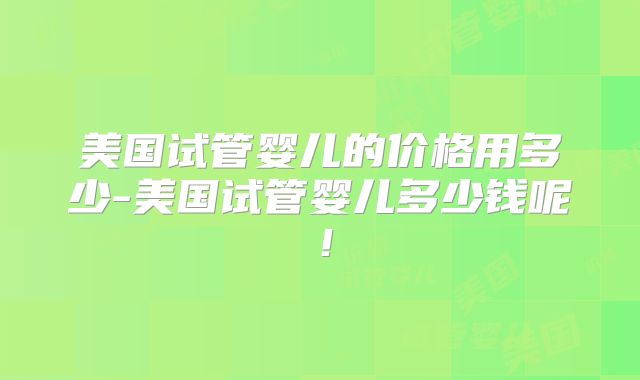 美国试管婴儿的价格用多少-美国试管婴儿多少钱呢！