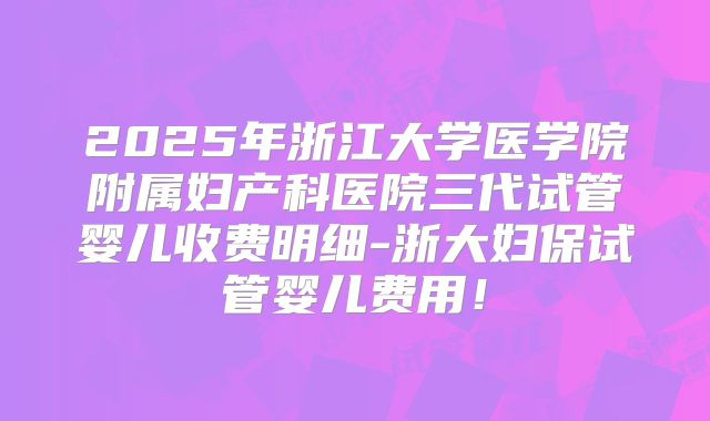 2025年浙江大学医学院附属妇产科医院三代试管婴儿收费明细-浙大妇保试管婴儿费用！