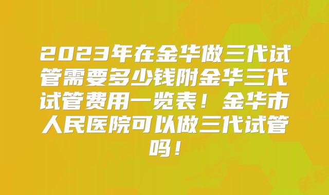 2023年在金华做三代试管需要多少钱附金华三代试管费用一览表！金华市人民医院可以做三代试管吗！