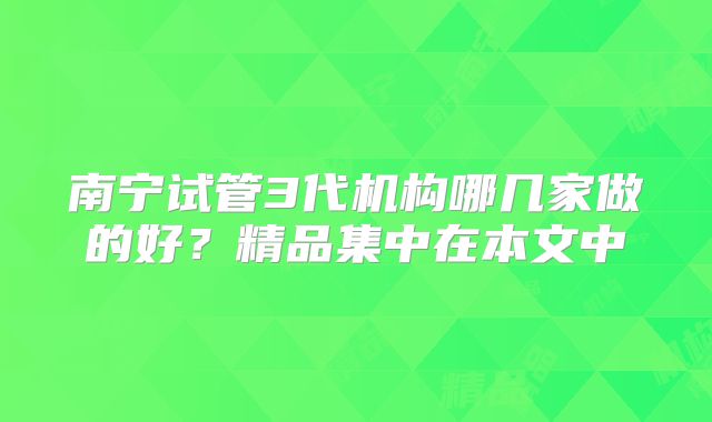 南宁试管3代机构哪几家做的好？精品集中在本文中