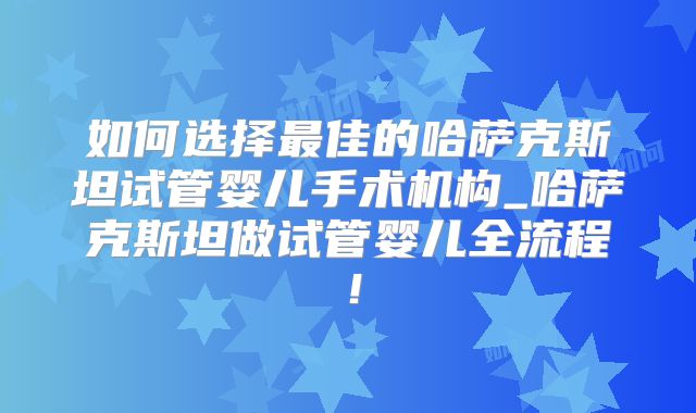 如何选择最佳的哈萨克斯坦试管婴儿手术机构_哈萨克斯坦做试管婴儿全流程！