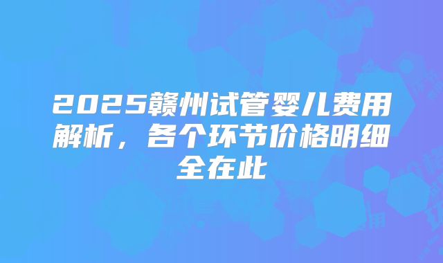 2025赣州试管婴儿费用解析，各个环节价格明细全在此