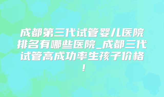 成都第三代试管婴儿医院排名有哪些医院_成都三代试管高成功率生孩子价格！
