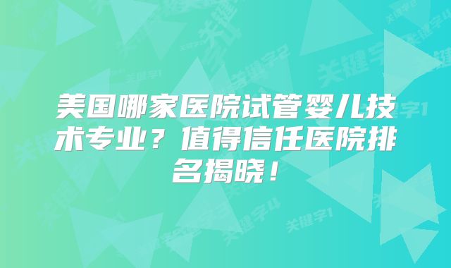 美国哪家医院试管婴儿技术专业？值得信任医院排名揭晓！