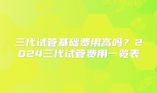 三代试管基础费用高吗？2024三代试管费用一览表