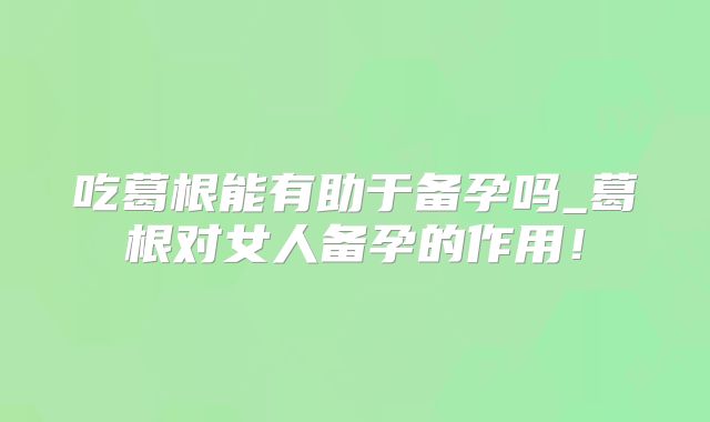 吃葛根能有助于备孕吗_葛根对女人备孕的作用！