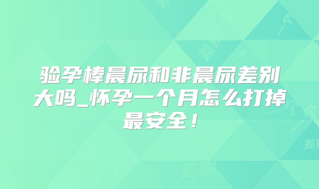 验孕棒晨尿和非晨尿差别大吗_怀孕一个月怎么打掉最安全！