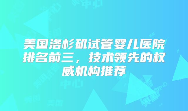 美国洛杉矶试管婴儿医院排名前三，技术领先的权威机构推荐