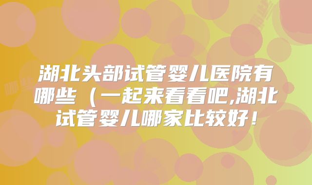 湖北头部试管婴儿医院有哪些（一起来看看吧,湖北试管婴儿哪家比较好！
