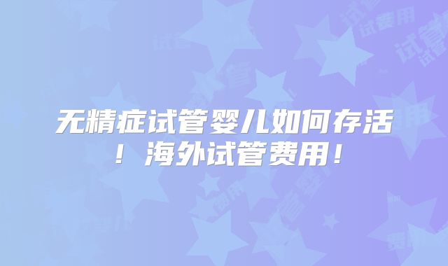 无精症试管婴儿如何存活！海外试管费用！