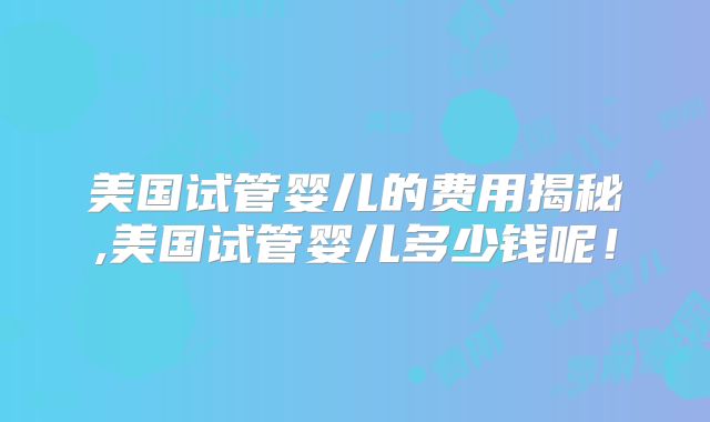 美国试管婴儿的费用揭秘,美国试管婴儿多少钱呢!