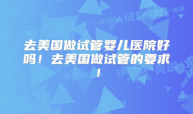 去美国做试管婴儿医院好吗！去美国做试管的要求！