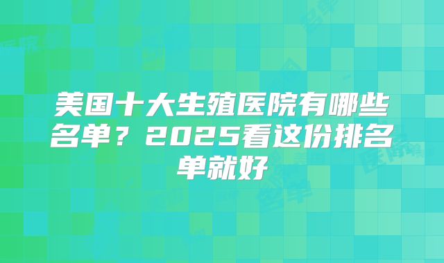 美国十大生殖医院有哪些名单？2025看这份排名单就好