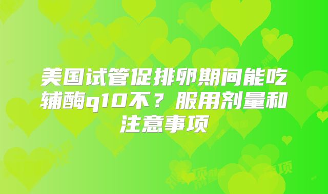 美国试管促排卵期间能吃辅酶q10不？服用剂量和注意事项