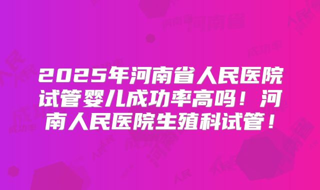 2025年河南省人民医院试管婴儿成功率高吗！河南人民医院生殖科试管！