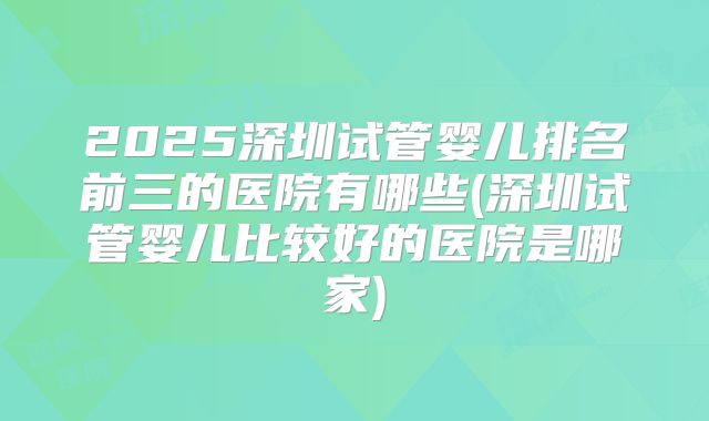 2025深圳试管婴儿排名前三的医院有哪些(深圳试管婴儿比较好的医院是哪家)