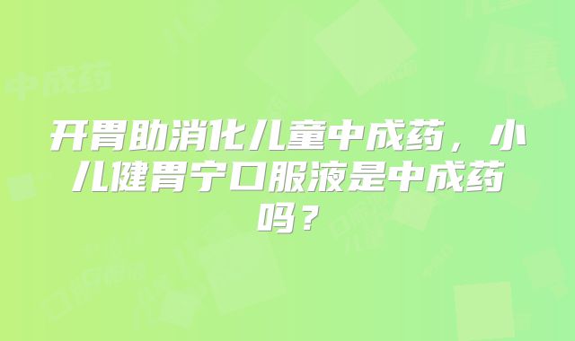 开胃助消化儿童中成药，小儿健胃宁口服液是中成药吗？