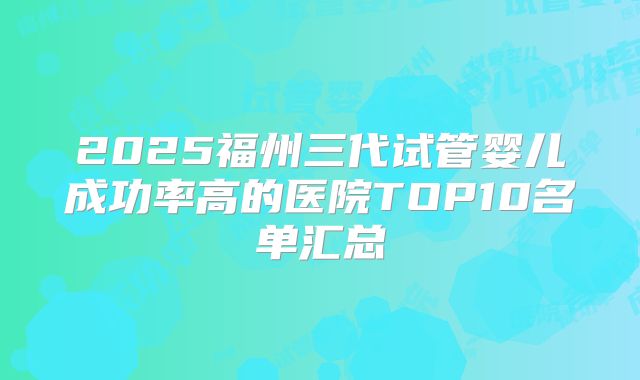 2025福州三代试管婴儿成功率高的医院TOP10名单汇总