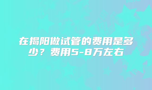 在揭阳做试管的费用是多少？费用5-8万左右