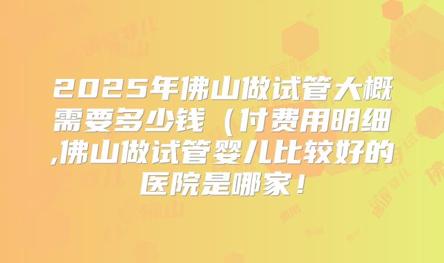 2025年佛山做试管大概需要多少钱（付费用明细,佛山做试管婴儿比较好的医院是哪家！