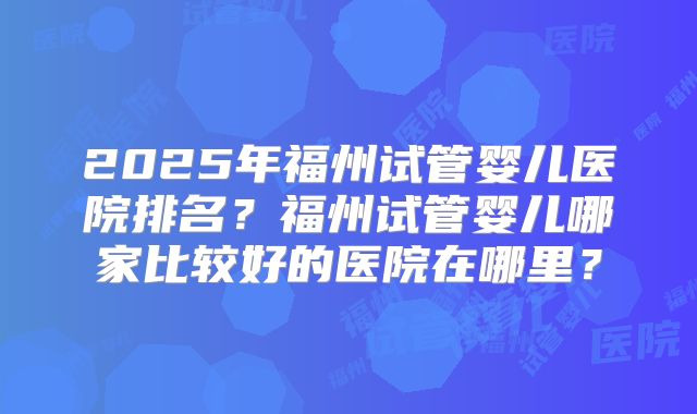 2025年福州试管婴儿医院排名?福州试管婴儿哪家比较好的医院在哪里?