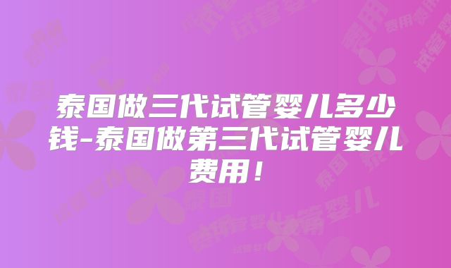 泰国做三代试管婴儿多少钱-泰国做第三代试管婴儿费用!