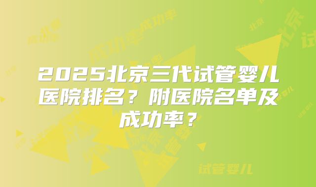 2025北京三代试管婴儿医院排名？附医院名单及成功率？