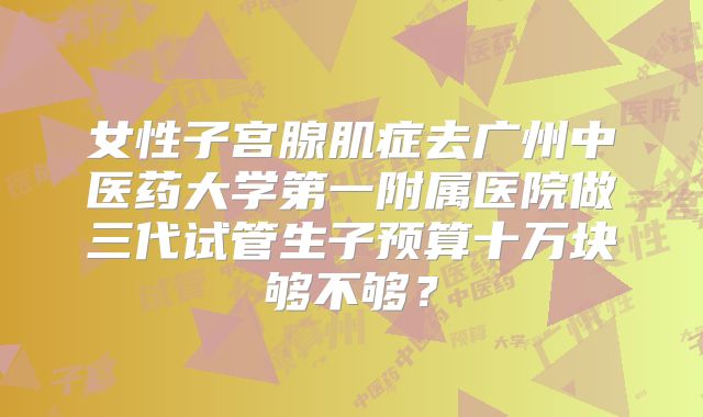 女性子宫腺肌症去广州中医药大学第一附属医院做三代试管生子预算十万块够不够？