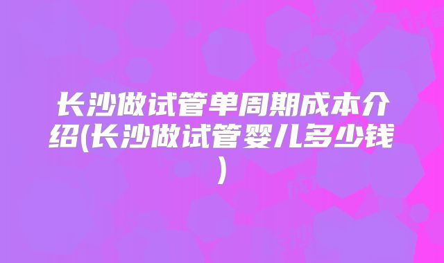 长沙做试管单周期成本介绍(长沙做试管婴儿多少钱)