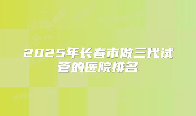 2025年长春市做三代试管的医院排名
