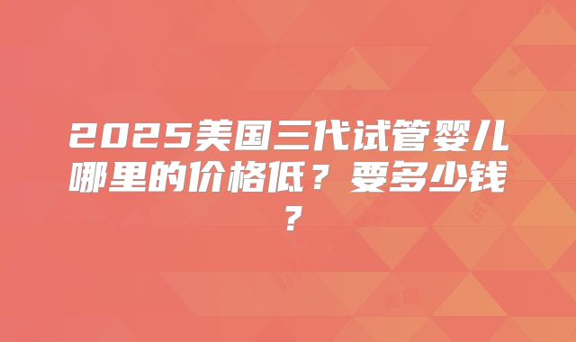 2025美国三代试管婴儿哪里的价格低?要多少钱?