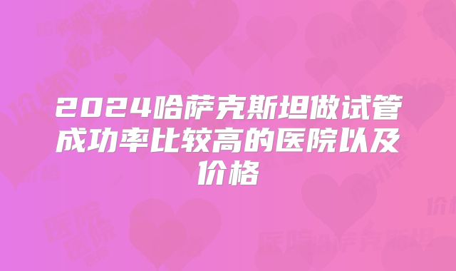 2024哈萨克斯坦做试管成功率比较高的医院以及价格